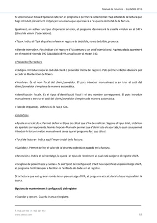 Manual de l´alumne - ContaSOL 2016
T. 953 227 933 | F. 953 227 942
www.sdelsol.com 68
Si selecciona un tipus d'operació exterior, el programa li permetrà incrementar l'IVA al total de la factura que
hagi introduït prèviament mitjançant una icona que apareixerà a l'esquerra del total de la factura.
Igualment, en activar un tipus d'operació exterior, el programa desmarcarà la casella «Incluir en el 347»
(càlcul de volum d'operacions).
«Tipo». Indica si l'IVA al qual es refereix el registre és deduïble, no és deduïble, prorrata.
«Bien de inversión». Pots indicar si el registre d'IVA pertany a un bé d'inversió o no. Aquesta dada apareixerà
en el model d'Hisenda 390 (Liquidació d'IVA anual) o per al model 340.
«Proveedor/Acreedor»
«Código». Introdueix aquí el codi del client o proveïdor motiu del registre. Pots prémer el botó «Buscar» per
accedir al Mantenidor de fitxers.
«Nombre». És el nom fiscal del client/proveïdor. El pots introduir manualment o en triar el codi del
client/proveïdor s'emplena de manera automàtica.
«Identificación fiscal». És el tipus d'identificació fiscal i el seu nombre corresponent. El pots introduir
manualment o en triar el codi del client/proveïdor s'emplena de manera automàtica.
«Tipo de impuesto». Defineix si és IVA o IGIC.
«Importes»
«Ayuda en el cálculo». Permet definir el tipus de càlcul que s'ha de realitzar. Segons el tipus triat, s'obriran
els apartats corresponents. Només l'opció «Manual» permet que s'obrin tots els apartats, la qual cosa permet
introduir-hi tots els valors manualment sense que el programa faci cap càlcul.
«Total de factura». Indica aquí l'import total de la factura.
«Suplidos». Permet definir el valor de la bestreta cobrada o pagada en la factura.
«Retención». Indica el percentatge, la quota i el tipus de rendiment al qual està subjecte el registre d'IVA.
«Desglose de porcentajes y cuotas». Si en l'opció de Configuració d'IVA has especificat un percentatge d'IVA,
el programa l'utilitzarà per a facilitar-te l'entrada de dades en el registre.
Si la factura que vols gravar només té un percentatge d'IVA, el programa et calcularà la base imposable i la
quota.
Opcions de manteniment i configuració del registre
«Guardar y cerrar». Guarda i tanca el registre.
 