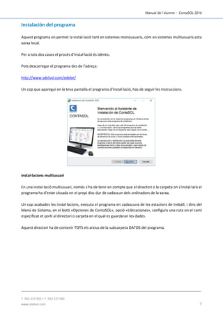Manual de l´alumne - ContaSOL 2016
T. 953 227 933 | F. 953 227 942
www.sdelsol.com 7
Instalación del programa
Aquest programa en permet la instal·lació tant en sistemes monousuaris, com en sistemes multiusuaris sota
xarxa local.
Per a tots dos casos el procés d'instal·lació és idèntic:
Pots descarregar el programa des de l'adreça:
http://www.sdelsol.com/edebe/
Un cop que aparegui en la teva pantalla el programa d'instal·lació, has de seguir les instruccions.
Instal·lacions multiusuari
En una instal·lació multiusuari, només s'ha de tenir en compte que el directori o la carpeta on s'instal·larà el
programa ha d'estar situada en el propi disc dur de cadascun dels ordinadors de la xarxa.
Un cop acabades les instal·lacions, executa el programa en cadascuna de les estacions de treball, i dins del
Menú de Sistema, en el botó «Opciones de ContaSOL», opció «Ubicaciones», configura una ruta on el camí
especificat et porti al directori o carpeta en el qual es guardaran les dades.
Aquest directori ha de contenir TOTS els arxius de la subcarpeta DATOS del programa.
 