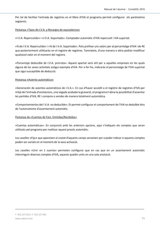 Manual de l´alumne - ContaSOL 2016
T. 953 227 933 | F. 953 227 942
www.sdelsol.com 71
Per tal de facilitar l'entrada de registres en el llibre d'IVA el programa permet configurar els paràmetres
següents:
Pestanya «Tipos de I.V.A. y Recargos de equivalencia»
«I.V.A. Repercutido» i «I.V.A. Soportado». Comptador automàtic d'IVA repercutit i IVA suportat.
«% de I.V.A. Repercutido» i «% de I.V.A. Soportado». Pots prefixar uns valors per al percentatge d'IVA i de RE
que posteriorment utilitzaràs en el registre de registres. Tanmateix, d'una manera o altra podràs modificar
qualsevol valor en el moment del registre.
«Porcentaje deducible de I.V.A. prorrata». Aquest apartat serà útil per a aquelles empreses en les quals
alguna de les seves activitats estigui exempta d'IVA. Per a fer-ho, indicaràs el percentatge de l'IVA suportat
que sigui susceptible de deducció.
Pestanya «Asiento automático»
«Generación de asientos automáticos de I.V.A.». En cas d'haver accedit a el registre de registres d'IVA per
mitjà de l'entrada d'anotacions, una vegada acabada la gravació, el programa li dóna la possibilitat d'assentar
les partides d'IVA, RE i compres o vendes de manera totalment automàtica.
«Comportamientos del I.V.A. no deducible». Et permet configurar el comportament de l'IVA no deduïble dins
de l'automatisme d'assentament automàtic.
Pestanya de «Cuentas de Fact. Emitidas/Recibidas»
«Cuentas automáticas». En conjunció amb les anteriors opcions, aquí s'indiquen els comptes que seran
utilitzats pel programa per realitzar aquest procés automàtic.
Les caselles «Fijo» que apareixen al costat d'aquests camps serveixen per a poder indicar si aquests comptes
poden ser variats en el moment de la seva activació.
Les caselles «Unir en 1 cuenta» permeten configurar que en cas que en un assentament automàtic
intervinguin diversos comptes d'IVA, aquests quedin units en una sola anotació.
 