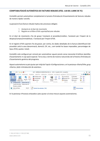 Manual de l´alumne - ContaSOL 2016
T. 953 227 933 | F. 953 227 942
www.sdelsol.com 72
COMPTABILITZACIÓ AUTOMÀTICA DE FACTURES REBUDES (PÀG. 118 DEL LLIBRE DE TC)
ContaSOL permet automatitzar completament el procés d'introducció d'assentaments de factures rebudes
de manera ràpida i senzilla.
La gravació d'una factura rebuda implica dos processos obligats:
1. Anotació en el diari de moviments
2. Registre en el llibre d'IVA suportat/factures rebudes
En el diari de moviments s'ha de gravar l'anotació al proveïdor/creditor, l'anotació per l'import de la
despesa/compra/immobilitzat, i l'anotació per l'import d'IVA.
En el registre d'IVA suportat s'ha de gravar, per contra, les dades detallades de la factura (identificació del
proveïdor amb la seva denominació, domicili, CIF, etc., com també les bases imposables, percentatges de
tipus d'IVA, quotes i total).
ContaSOL està configurat per omissió per automatitzar aquest procés sense necessitat d'utilitzar plantilles
d'assentaments ni cap opció especial. Tot es duu a terme de manera natural des de la finestra d'introducció
d'assentaments genèrica del programa.
Aquest automatisme es pot ajustar per mitjà de l'opció «Configuraciones», en la pestanya «Diario/IVA», grup
«Diario», botó «Introducción de asientos».
En la pestanya «Procesos enlazados» pots ajustar a la teva mesura aquests automatismes.
 