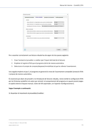 Manual de l´alumne - ContaSOL 2016
T. 953 227 933 | F. 953 227 942
www.sdelsol.com 73
Per a assentar correctament una factura rebuda has de seguir els tres passos següents:
1. Crear l'anotació al proveïdor o creditor (per l'import del total de la factura).
2. Emplenar el registre d'IVA que el programa obrirà de manera automàtica.
3. Seleccionar el compte de compres/despeses/immobilitzat al qual es refereixi l'assentament.
Una vegada emplenis el pas 3, el programa et generarà la resta de l'assentament comptable (anotació d'IVA
i compra) de manera automàtica.
És essencial que abans de procedir a la introducció de factures rebudes, revisis també la configuració d'IVA
per tal d'intentar predefinir els valors per omissió i el comportament del programa en aquest procés (vegeu
el capítol anterior d'aquest manual, «Libro de IVA soportado», en l'apartat «Configuraciones»).
Vegeu l'exemple a continuació:
1r Assentar el moviment al proveïdor/creditor:
 