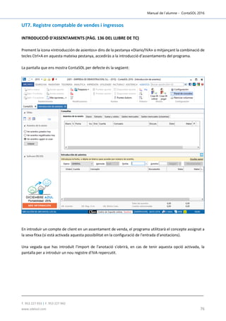 Manual de l´alumne - ContaSOL 2016
T. 953 227 933 | F. 953 227 942
www.sdelsol.com 76
UT7. Registre comptable de vendes i ingressos
INTRODUCCIÓ D'ASSENTAMENTS (PÀG. 136 DEL LLIBRE DE TC)
Prement la icona «Introducción de asientos» dins de la pestanya «Diario/IVA» o mitjançant la combinació de
tecles Ctrl+A en aquesta mateixa pestanya, accediràs a la introducció d'assentaments del programa.
La pantalla que ens mostra ContaSOL per defecte és la següent:
En introduir un compte de client en un assentament de venda, el programa utilitzarà el concepte assignat a
la seva fitxa (si està activada aquesta possibilitat en la configuració de l'entrada d'anotacions).
Una vegada que has introduït l'import de l'anotació s'obrirà, en cas de tenir aquesta opció activada, la
pantalla per a introduir un nou registre d'IVA repercutit.
 