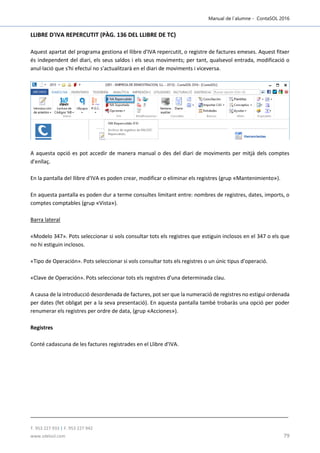 Manual de l´alumne - ContaSOL 2016
T. 953 227 933 | F. 953 227 942
www.sdelsol.com 79
LLIBRE D'IVA REPERCUTIT (PÀG. 136 DEL LLIBRE DE TC)
Aquest apartat del programa gestiona el llibre d'IVA repercutit, o registre de factures emeses. Aquest fitxer
és independent del diari, els seus saldos i els seus moviments; per tant, qualsevol entrada, modificació o
anul·lació que s'hi efectuï no s'actualitzarà en el diari de moviments i viceversa.
A aquesta opció es pot accedir de manera manual o des del diari de moviments per mitjà dels comptes
d'enllaç.
En la pantalla del llibre d'IVA es poden crear, modificar o eliminar els registres (grup «Mantenimiento»).
En aquesta pantalla es poden dur a terme consultes limitant entre: nombres de registres, dates, imports, o
comptes comptables (grup «Vista»).
Barra lateral
«Modelo 347». Pots seleccionar si vols consultar tots els registres que estiguin inclosos en el 347 o els que
no hi estiguin inclosos.
«Tipo de Operación». Pots seleccionar si vols consultar tots els registres o un únic tipus d'operació.
«Clave de Operación». Pots seleccionar tots els registres d'una determinada clau.
A causa de la introducció desordenada de factures, pot ser que la numeració de registres no estigui ordenada
per dates (fet obligat per a la seva presentació). En aquesta pantalla també trobaràs una opció per poder
renumerar els registres per ordre de data, (grup «Acciones»).
Registres
Conté cadascuna de les factures registrades en el Llibre d'IVA.
 