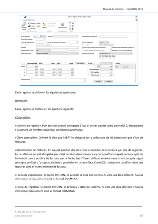 Manual de l´alumne - ContaSOL 2016
T. 953 227 933 | F. 953 227 942
www.sdelsol.com 80
Cada registro se divide en los siguientes apartados:
Operación
Cada registre es divideix en els apartats següents:
«Operación»
«Número de registro». Pots teclejar un codi de registre d'IVA. Si deixes aquest camp amb valor 0, el programa
li assignarà un nombre seqüencial de manera automàtica.
«Clave operación». Defineix la clau que l'AEAT ha designat per a cadascuna de les operacions que s'han de
registrar.
«Identificador de Factura». En aquest apartat s'ha d'escriure el nombre de la factura que s'ha de registrar.
En cas d'haver accedit al registre per mitjà del diari de moviments, es pot aprofitar una part del concepte de
l'anotació com a nombre de factura; per a fer-ho has d'haver utilitzat anteriorment en el concepte algun
concepte prefixat o l'assignat al client o proveïdor en la seva fitxa. ContaSOL t'avisarà en cas d'introduir dos
registres amb el mateix nombre de factura.
«Fecha de expedición». Si prems RETORN, es prendrà la data del sistema. Si vols una data diferent, hauràs
d'introduir-la manualment amb el format DDMMAA.
«Fecha de registro». Si prems RETORN, es prendrà la data del sistema. Si vols una data diferent, l’hauràs
d'introduir manualment amb el format DDMMAA.
 