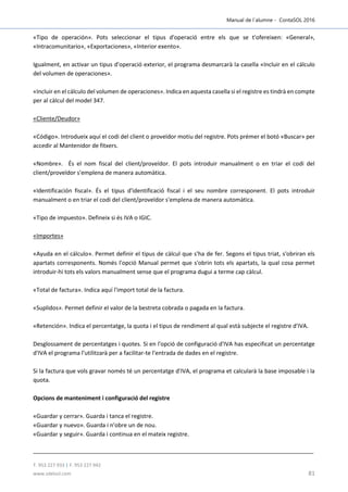 Manual de l´alumne - ContaSOL 2016
T. 953 227 933 | F. 953 227 942
www.sdelsol.com 81
«Tipo de operación». Pots seleccionar el tipus d'operació entre els que se t'ofereixen: «General»,
«Intracomunitario», «Exportaciones», «Interior exento».
Igualment, en activar un tipus d'operació exterior, el programa desmarcarà la casella «Incluir en el cálculo
del volumen de operaciones».
«Incluir en el cálculo del volumen de operaciones». Indica en aquesta casella si el registre es tindrà en compte
per al càlcul del model 347.
«Cliente/Deudor»
«Código». Introdueix aquí el codi del client o proveïdor motiu del registre. Pots prémer el botó «Buscar» per
accedir al Mantenidor de fitxers.
«Nombre». És el nom fiscal del client/proveïdor. El pots introduir manualment o en triar el codi del
client/proveïdor s'emplena de manera automàtica.
«Identificación fiscal». És el tipus d'identificació fiscal i el seu nombre corresponent. El pots introduir
manualment o en triar el codi del client/proveïdor s'emplena de manera automàtica.
«Tipo de impuesto». Defineix si és IVA o IGIC.
«Importes»
«Ayuda en el cálculo». Permet definir el tipus de càlcul que s'ha de fer. Segons el tipus triat, s'obriran els
apartats corresponents. Només l'opció Manual permet que s'obrin tots els apartats, la qual cosa permet
introduir-hi tots els valors manualment sense que el programa dugui a terme cap càlcul.
«Total de factura». Indica aquí l'import total de la factura.
«Suplidos». Permet definir el valor de la bestreta cobrada o pagada en la factura.
«Retención». Indica el percentatge, la quota i el tipus de rendiment al qual està subjecte el registre d'IVA.
Desglossament de percentatges i quotes. Si en l'opció de configuració d'IVA has especificat un percentatge
d'IVA el programa l'utilitzarà per a facilitar-te l'entrada de dades en el registre.
Si la factura que vols gravar només té un percentatge d'IVA, el programa et calcularà la base imposable i la
quota.
Opcions de manteniment i configuració del registre
«Guardar y cerrar». Guarda i tanca el registre.
«Guardar y nuevo». Guarda i n'obre un de nou.
«Guardar y seguir». Guarda i continua en el mateix registre.
 