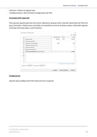 Manual de l´alumne - ContaSOL 2016
T. 953 227 933 | F. 953 227 942
www.sdelsol.com 82
«Eliminar». Esborra el registre actiu.
«Configuraciones». Obre la finestra configuracions de l'IVA.
Acumulats d'IVA repercutit
Pots executar aquesta opció des de la icona «Opciones» del grup «IVA» o des del mateix llibre de l'IVA en el
grup «Consultas». Podràs veure acumulats en la pantalla la suma de les bases, quotes i totals dels registres
sol·licitats entre dues dates, o per trimestres.
Configuracions
Aquesta opció configura tant l'IVA repercutit com el suportat.
 