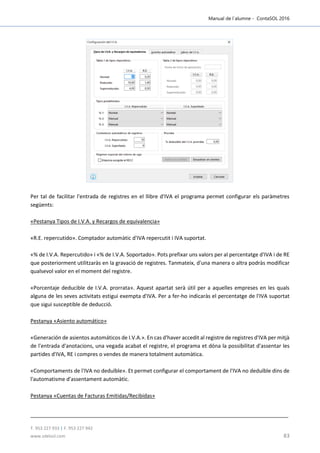 Manual de l´alumne - ContaSOL 2016
T. 953 227 933 | F. 953 227 942
www.sdelsol.com 83
Per tal de facilitar l'entrada de registres en el llibre d'IVA el programa permet configurar els paràmetres
següents:
«Pestanya Tipos de I.V.A. y Recargos de equivalencia»
«R.E. repercutido». Comptador automàtic d'IVA repercutit i IVA suportat.
«% de I.V.A. Repercutido» i «% de I.V.A. Soportado». Pots prefixar uns valors per al percentatge d'IVA i de RE
que posteriorment utilitzaràs en la gravació de registres. Tanmateix, d'una manera o altra podràs modificar
qualsevol valor en el moment del registre.
«Porcentaje deducible de I.V.A. prorrata». Aquest apartat serà útil per a aquelles empreses en les quals
alguna de les seves activitats estigui exempta d'IVA. Per a fer-ho indicaràs el percentatge de l'IVA suportat
que sigui susceptible de deducció.
Pestanya «Asiento automático»
«Generación de asientos automáticos de I.V.A.». En cas d'haver accedit al registre de registres d'IVA per mitjà
de l'entrada d'anotacions, una vegada acabat el registre, el programa et dóna la possibilitat d'assentar les
partides d'IVA, RE i compres o vendes de manera totalment automàtica.
«Comportaments de l'IVA no deduïble». Et permet configurar el comportament de l'IVA no deduïble dins de
l'automatisme d'assentament automàtic.
Pestanya «Cuentas de Facturas Emitidas/Recibidas»
 