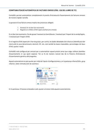 Manual de l´alumne - ContaSOL 2016
T. 953 227 933 | F. 953 227 942
www.sdelsol.com 85
COMPTABILITZACIÓ AUTOMÀTICA DE FACTURES EMESES (PÀG. 136 DEL LLIBRE DE TC)
ContaSOL permet automatitzar completament el procés d'introducció d'assentaments de factures emeses
de manera ràpida i senzilla.
La gravació d'una factura emesa implica dos processos obligats:
1. Anotació en el diari de moviments
2. Registre en el llibre d'IVA repercutit/factures emeses
En el diari de moviments s'ha de gravar l'anotació al client/deutor, l'anotació per l'import de la venda/ingrés,
i l'anotació per l'import d'IVA.
En el registre d'IVA repercutit s'han de gravar, per contra, les dades detallades de la factura (identificació del
client amb la seva denominació, domicili, CIF, etc, com també les bases imposables, percentatges de tipus
d'IVA, quotes i total).
ContaSOL està configurat per omissió per a automatitzar aquest procés sense que calgui utilitzar plantilles
d'assentaments ni cap opció especial. Tot es fa de manera natural des de la finestra d'introducció
d'assentaments genèrica del programa.
Aquest automatisme es pot ajustar per mitjà de l'opció «Configuraciones», en la pestanya «Diario/IVA», grup
«Diario», botó «Introducción de asientos».
En la pestanya «Procesos enlazados» pots ajustar a la teva mida aquests automatismes.
 