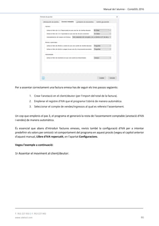 Manual de l´alumne - ContaSOL 2016
T. 953 227 933 | F. 953 227 942
www.sdelsol.com 86
Per a assentar correctament una factura emesa has de seguir els tres passos següents:
1. Crear l'anotació en el client/deutor (per l'import del total de la factura).
2. Emplenar el registre d'IVA que el programa t'obrirà de manera automàtica.
3. Seleccionar el compte de vendes/ingressos al qual es refereixi l'assentament.
Un cop que emplenis el pas 3, el programa et generarà la resta de l'assentament comptable (anotació d'IVA
i vendes) de manera automàtica.
És essencial que abans d'introduir factures emeses, revisis també la configuració d'IVA per a intentar
predefinir els valors per omissió i el comportament del programa en aquest procés (vegeu el capítol anterior
d'aquest manual, Llibre d'IVA repercutit, en l'apartat Configuracions.
Vegeu l'exemple a continuació:
1r Assentar el moviment al client/deutor:
 