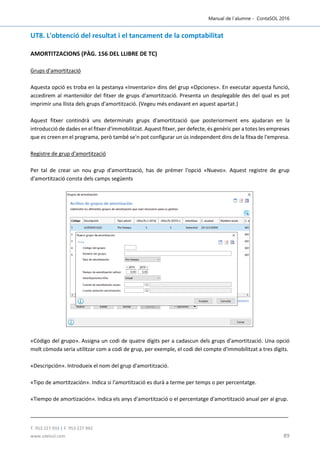 Manual de l´alumne - ContaSOL 2016
T. 953 227 933 | F. 953 227 942
www.sdelsol.com 89
UT8. L'obtenció del resultat i el tancament de la comptabilitat
AMORTITZACIONS (PÀG. 156 DEL LLIBRE DE TC)
Grups d'amortització
Aquesta opció es troba en la pestanya «Inventario» dins del grup «Opciones». En executar aquesta funció,
accedirem al mantenidor del fitxer de grups d'amortització. Presenta un desplegable des del qual es pot
imprimir una llista dels grups d'amortització. (Vegeu més endavant en aquest apartat.)
Aquest fitxer contindrà uns determinats grups d'amortització que posteriorment ens ajudaran en la
introducció de dades en el fitxer d'immobilitzat. Aquest fitxer, per defecte, és genèric per a totes les empreses
que es creen en el programa, però també se'n pot configurar un ús independent dins de la fitxa de l'empresa.
Registre de grup d'amortització
Per tal de crear un nou grup d'amortització, has de prémer l'opció «Nuevo». Aquest registre de grup
d'amortització consta dels camps següents
«Código del grupo». Assigna un codi de quatre dígits per a cadascun dels grups d'amortització. Una opció
molt còmoda seria utilitzar com a codi de grup, per exemple, el codi del compte d'immobilitzat a tres dígits.
«Descripción». Introdueix el nom del grup d'amortització.
«Tipo de amortitzación». Indica si l'amortització es durà a terme per temps o per percentatge.
«Tiempo de amortización». Indica els anys d'amortització o el percentatge d'amortització anual per al grup.
 