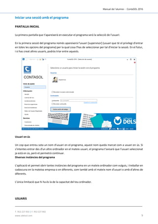 Manual de l´alumne - ContaSOL 2016
T. 953 227 933 | F. 953 227 942
www.sdelsol.com 9
Iniciar una sessió amb el programa
PANTALLA INICIAL
La primera pantalla que t'apareixerà en executar el programa serà la selecció de l'usuari:
En la primera sessió del programa només apareixerà l'usuari [supervisor] (usuari que té el privilegi d'entrar
en totes les opcions del programa) per la qual cosa l'has de seleccionar per tal d'iniciar la sessió. En el futur,
i si has creat altres usuaris, podràs triar entre aquests.
Usuari en ús
Un cop que entreu sota un nom d'usuari en el programa, aquest nom queda marcat com a usuari en ús. Si
s'intentes entrar des d'un altre ordinador en el mateix usuari, el programa t'avisarà que l'usuari seleccionat
ja està en ús, però et permetrà continuar.
Diverses instàncies del programa
L'aplicació et permet obrir tantes instàncies del programa en un mateix ordinador com vulguis, i treballar en
cadascuna en la mateixa empresa o en diferents, com també amb el mateix nom d'usuari o amb d'altres de
diferents.
L'única limitació que hi ha és la de la capacitat del teu ordinador.
USUARIS
 