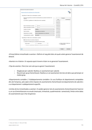 Manual de l´alumne - ContaSOL 2016
T. 953 227 933 | F. 953 227 942
www.sdelsol.com 91
«Primer/último inmovilizado a asentar»: Definim el rang dels béns als quals volem generar l'assentament de
dotació.
«Asentar en el diario»: En aquesta opció triarem el diari on es generarà l'assentament.
«Tipo de asiento»: Pots triar com vols que es generi l'assentament:
- Desglossat per cada bé. Realitza un assentament per cada bé.
- Resumit per grup d'amortització. Realitza un sol assentament de tots els béns que pertanyen al
mateix grup.
«Departamento contable» / «Subdepartamento contable»: En cas d'utilitzar els departaments comptables
dins de l'empresa, pots optar entre imputar els assentaments d'amortització als departaments de cada bé o
a un departament i subdepartament específic.
«Límites de los inmovilizados a asentar»: Es poden generar tots els assentaments d'amortització de l'exercici
o, en cas d'amortitzacions no anuals (mensuals, trimestrals, quadrimestrals i semestrals), limitar entre dates
els assentaments que s'han de generar.
 