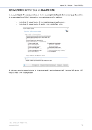 Manual de l´alumne - ContaSOL 2016
T. 953 227 933 | F. 953 227 942
www.sdelsol.com 92
DETERMINACIÓ DEL RESULTAT (PÀG. 156 DEL LLIBRE DE TC)
En executar l'opció «Proceso automático de cierre» (desplegable de l'opció «Cierres» del grup «Especiales»
de la pestanya «Diario/IVA») t'apareixeran, entre altres opcions, les següents:
 «Asiento(s) de regularización de compras/gastos y ventas/ingresos».
 «Asiento(s) de regularización de gastos e ingresos de Patr. neto».
Si executem aquests assentaments, el programa saldarà automàticament els comptes dels grups 6 i 7
traspassant el saldo al compte 129.
 