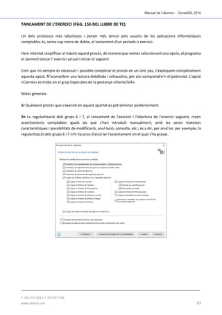 Manual de l´alumne - ContaSOL 2016
T. 953 227 933 | F. 953 227 942
www.sdelsol.com 93
TANCAMENT DE L’EXERCICI (PÀG. 156 DEL LLIBRE DE TC)
Un dels processos més laboriosos i potser més temut pels usuaris de les aplicacions informàtiques
comptables és, sense cap mena de dubte, el tancament d’un període o exercici.
Hem intentat simplificar al màxim aquest procés, de manera que només seleccionant una opció, el programa
et permeti tancar l’ exercici actual i iniciar el següent.
Com que no sempre és necessari i possible completar el procés en un únic pas, t’expliquem completament
aquesta opció. N’aconsellem una lectura detallada i exhaustiva, per així comprendre’n el potencial. L’opció
«Cierres» es troba en el grup Especiales de la pestanya «Diario/IVA».
Notes generals:
1r Qualsevol procés que s'executi en aquest apartat es pot eliminar posteriorment.
2n La regularització dels grups 6 i 7, el tancament de l'exercici i l'obertura de l'exercici següent, creen
assentaments comptables iguals als que s'han introduït manualment, amb les seves mateixes
característiques i possibilitats de modificació, anul·lació, consulta, etc.; és a dir, per anul·lar, per exemple, la
regularització dels grups 6 i 7 n'hi ha prou d'anul·lar l'assentament en el qual s'ha gravat.
 