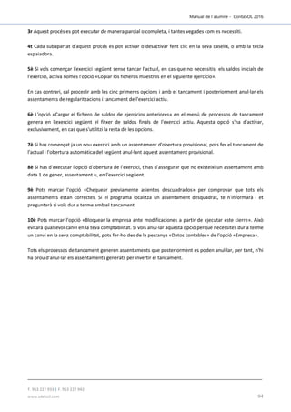 Manual de l´alumne - ContaSOL 2016
T. 953 227 933 | F. 953 227 942
www.sdelsol.com 94
3r Aquest procés es pot executar de manera parcial o completa, i tantes vegades com es necessiti.
4t Cada subapartat d'aquest procés es pot activar o desactivar fent clic en la seva casella, o amb la tecla
espaiadora.
5è Si vols començar l'exercici següent sense tancar l'actual, en cas que no necessitis els saldos inicials de
l'exercici, activa només l'opció «Copiar los ficheros maestros en el siguiente ejercicio».
En cas contrari, cal procedir amb les cinc primeres opcions i amb el tancament i posteriorment anul·lar els
assentaments de regularitzacions i tancament de l'exercici actiu.
6è L'opció «Cargar el fichero de saldos de ejercicios anteriores» en el menú de processos de tancament
genera en l'exercici següent el fitxer de saldos finals de l'exercici actiu. Aquesta opció s'ha d'activar,
exclusivament, en cas que s'utilitzi la resta de les opcions.
7è Si has començat ja un nou exercici amb un assentament d'obertura provisional, pots fer el tancament de
l'actual i l'obertura automàtica del següent anul·lant aquest assentament provisional.
8è Si has d'executar l'opció d'obertura de l'exercici, t'has d'assegurar que no existeixi un assentament amb
data 1 de gener, assentament u, en l'exercici següent.
9è Pots marcar l'opció «Chequear previamente asientos descuadrados» per comprovar que tots els
assentaments estan correctes. Si el programa localitza un assentament desquadrat, te n'informarà i et
preguntarà si vols dur a terme amb el tancament.
10è Pots marcar l'opció «Bloquear la empresa ante modificaciones a partir de ejecutar este cierre». Això
evitarà qualsevol canvi en la teva comptabilitat. Si vols anul·lar aquesta opció perquè necessites dur a terme
un canvi en la seva comptabilitat, pots fer-ho des de la pestanya «Datos contables» de l'opció «Empresa».
Tots els processos de tancament generen assentaments que posteriorment es poden anul·lar, per tant, n'hi
ha prou d'anul·lar els assentaments generats per invertir el tancament.
 
