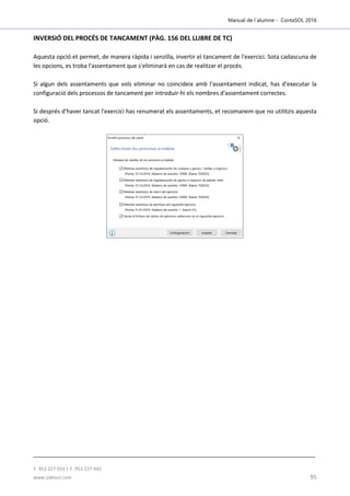 Manual de l´alumne - ContaSOL 2016
T. 953 227 933 | F. 953 227 942
www.sdelsol.com 95
INVERSIÓ DEL PROCÉS DE TANCAMENT (PÀG. 156 DEL LLIBRE DE TC)
Aquesta opció et permet, de manera ràpida i senzilla, invertir el tancament de l'exercici. Sota cadascuna de
les opcions, es troba l'assentament que s'eliminarà en cas de realitzar el procés.
Si algun dels assentaments que vols eliminar no coincideix amb l'assentament indicat, has d'executar la
configuració dels processos de tancament per introduir-hi els nombres d'assentament correctes.
Si després d'haver tancat l'exercici has renumerat els assentaments, et recomanem que no utilitzis aquesta
opció.
 