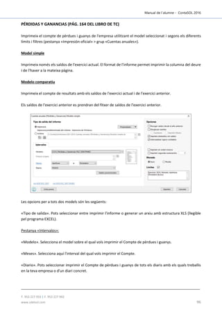 Manual de l´alumne - ContaSOL 2016
T. 953 227 933 | F. 953 227 942
www.sdelsol.com 96
PÉRDIDAS Y GANANCIAS (PÁG. 164 DEL LIBRO DE TC)
Imprimeix el compte de pèrdues i guanys de l'empresa utilitzant el model seleccionat i segons els diferents
límits i filtres (pestanya «Impresión oficial» > grup «Cuentas anuales»).
Model simple
Imprimeix només els saldos de l'exercici actual. El format de l'informe permet imprimir la columna del deure
i de l'haver a la mateixa pàgina.
Modelo comparatiu
Imprimeix el compte de resultats amb els saldos de l'exercici actual i de l'exercici anterior.
Els saldos de l'exercici anterior es prendran del fitxer de saldos de l’exercici anterior.
Les opcions per a tots dos models són les següents:
«Tipo de salida». Pots seleccionar entre imprimir l'informe o generar un arxiu amb estructura XLS (llegible
pel programa EXCEL).
Pestanya «Intervalos»:
«Modelo». Selecciona el model sobre el qual vols imprimir el Compte de pèrdues i guanys.
«Meses». Selecciona aquí l'interval del qual vols imprimir el Compte.
«Diario». Pots seleccionar imprimir el Compte de pèrdues i guanys de tots els diaris amb els quals treballis
en la teva empresa o d'un diari concret.
 