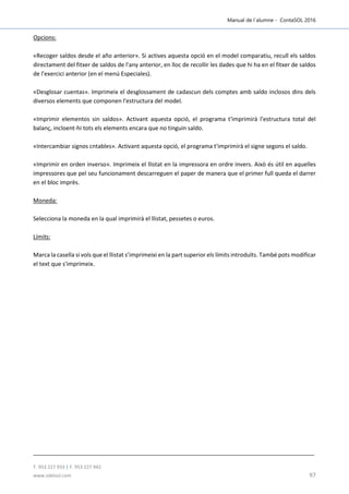 Manual de l´alumne - ContaSOL 2016
T. 953 227 933 | F. 953 227 942
www.sdelsol.com 97
Opcions:
«Recoger saldos desde el año anterior». Si actives aquesta opció en el model comparatiu, recull els saldos
directament del fitxer de saldos de l'any anterior, en lloc de recollir les dades que hi ha en el fitxer de saldos
de l'exercici anterior (en el menú Especiales).
«Desglosar cuentas». Imprimeix el desglossament de cadascun dels comptes amb saldo inclosos dins dels
diversos elements que componen l'estructura del model.
«Imprimir elementos sin saldos». Activant aquesta opció, el programa t'imprimirà l'estructura total del
balanç, incloent-hi tots els elements encara que no tinguin saldo.
«Intercambiar signos cntables». Activant aquesta opció, el programa t'imprimirà el signe segons el saldo.
«Imprimir en orden inverso». Imprimeix el llistat en la impressora en ordre invers. Això és útil en aquelles
impressores que pel seu funcionament descarreguen el paper de manera que el primer full queda el darrer
en el bloc imprès.
Moneda:
Selecciona la moneda en la qual imprimirà el llistat, pessetes o euros.
Límits:
Marca la casella si vols que el llistat s’imprimeixi en la part superior els límits introduïts. També pots modificar
el text que s'imprimeix.
 