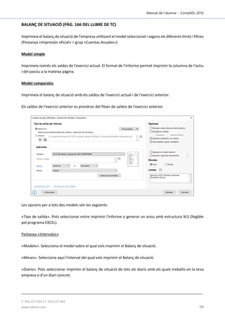 Manual de l´alumne - ContaSOL 2016
T. 953 227 933 | F. 953 227 942
www.sdelsol.com 98
BALANÇ DE SITUACIÓ (PÀG. 166 DEL LLIBRE DE TC)
Imprimeix el balanç de situació de l'empresa utilitzant el model seleccionat i segons els diferents límits i filtres
(Pestanya «Impresión oficial» > grup «Cuentas Anuales»).
Model simple
Imprimeix només els saldos de l'exercici actual. El format de l'informe permet imprimir la columna de l'actiu
i del passiu a la mateixa pàgina.
Model comparatiu
Imprimeix el balanç de situació amb els saldos de l'exercici actual i de l'exercici anterior.
Els saldos de l'exercici anterior es prendran del fitxer de saldos de l’exercici anterior.
Les opcions per a tots dos models són les següents:
«Tipo de salida». Pots seleccionar entre imprimir l'informe o generar un arxiu amb estructura XLS (llegible
pel programa EXCEL).
Pestanya «Intervalos»
«Modelo». Selecciona el model sobre el qual vols imprimir el Balanç de situació.
«Meses». Selecciona aquí l'interval del qual vols imprimir el Balanç de situació.
«Diario». Pots seleccionar imprimir el balanç de situació de tots els diaris amb els quals treballis en la teva
empresa o d'un diari concret.
 