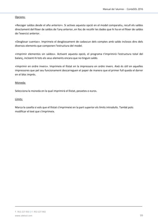Manual de l´alumne - ContaSOL 2016
T. 953 227 933 | F. 953 227 942
www.sdelsol.com 99
Opcions:
«Recoger saldos desde el año anterior». Si actives aquesta opció en el model comparatiu, recull els saldos
directament del fitxer de saldos de l'any anterior, en lloc de recollir les dades que hi ha en el fitxer de saldos
de l'exercici anterior.
«Desglosar cuentas». Imprimeix el desglossament de cadascun dels comptes amb saldo inclosos dins dels
diversos elements que componen l'estructura del model.
«Imprimir elementos sin saldos». Activant aquesta opció, el programa t'imprimirà l'estructura total del
balanç, incloent-hi tots els seus elements encara que no tinguin saldo.
«Imprimir en ordre invers». Imprimeix el llistat en la impressora en ordre invers. Això és útil en aquelles
impressores que pel seu funcionament descarreguen el paper de manera que el primer full queda el darrer
en el bloc imprès.
Moneda:
Selecciona la moneda en la qual imprimirà el llistat, pessetes o euros.
Límits:
Marca la casella si vols que el llistat s’imprimeixi en la part superior els límits introduïts. També pots
modificar el text que s'imprimeix.
 