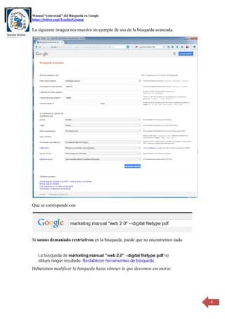 Manual “contextual” del Búsqueda en Google 
https://twitter.com/TeacherGrunon 
4 
La siguiente imagen nos muestra un ejemplo de uso de la búsqueda avanzada. 
Que se corresponde con 
Si somos demasiado restrictivos en la búsqueda, puede que no encontremos nada 
Deberemos modificar la búsqueda hasta obtener lo que deseemos encontrar. 
 
