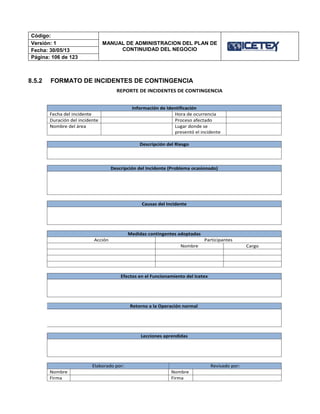 Código:
MANUAL DE ADMINISTRACION DEL PLAN DE
CONTINUIDAD DEL NEGOCIO
Versión: 1
Fecha: 30/05/13
Página: 106 de 123
8.5.2 FORMATO DE INCIDENTES DE CONTINGENCIA
REPORTE DE INCIDENTES DE CONTINGENCIA
Información de Identificación
Fecha del incidente Hora de ocurrencia
Duración del incidente Proceso afectado
Nombre del área Lugar donde se
presentó el incidente
Descripción del Riesgo
Descripción del Incidente (Problema ocasionado)
Causas del Incidente
Medidas contingentes adoptadas
Acción Participantes
Nombre Cargo
Efectos en el Funcionamiento del Icetex
Retorno a la Operación normal
Lecciones aprendidas
Elaborado por: Revisado por:
Nombre Nombre
Firma Firma
 