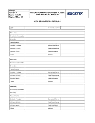 Código:
MANUAL DE ADMINISTRACION DEL PLAN DE
CONTINUIDAD DEL NEGOCIO
Versión: 1
Fecha: 30/05/13
Página: 108 de 123
AREA FECHA ACTUALIZACION
Proveedor
Descripción Proveedor
Dirección
Procedimiento
Contacto Principal Contacto Alterno
Teléfono Oficina Teléfono Oficina
Teléfono Movil Teléfono Movil
Correo Correo
Proveedor
Descripción Proveedor
Dirección
Procedimiento
Contacto Principal Contacto Alterno
Teléfono Oficina Teléfono Oficina
Teléfono Movil Teléfono Movil
Correo Correo
Proveedor
Descripción Proveedor
Dirección
Procedimiento
Contacto Principal Contacto Alterno
Teléfono Oficina Teléfono Oficina
Teléfono Movil Teléfono Movil
Correo Correo
LISTA DE CONTACTOS EXTERNOS
 