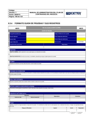 Código:
MANUAL DE ADMINISTRACION DEL PLAN DE
CONTINUIDAD DEL NEGOCIO
Versión: 1
Fecha: 30/05/13
Página: 109 de 123
8.5.4 FORMATO GUION DE PRUEBAS Y SUS REGISTROS
Proceso/Producto/Servicio
Duración Estimada
Duración Real
Lugar de Ejecución
Comité de crisis lideres de operación
EvaluadoresObservadores
5
MÉTODO AUSAR EN LAEJECUCIÓN DE LAPRUEBA
Se describe de manera general el procedimiento a llevar a cabo para el eficaz desarrollo de la prueba. (Orden del día)
Ejecutores
ESCENARIO DE INTERRUPCIÓN
3
4 Describir los productos (output) que se esperan obtener al finalizar la ejecución de la prueba.
RESULTADOS ESPERADOS
Describir las circunstancias y/o los eventos de interrupción a considerar durante el desarrollo de la prueba con el fin de ambientar la situación bajo la cual el plan de contingencia podría ser activado para
el proceso objeto de la prueba.
2
Tipo de prueba
Código de Referencia de la prueba
1
OBJETIVOS ESPECÍFICOS (Enunciar las acciones y/o actividades a desarrollar para lograr el objetivo general de la prueba)
ALCANCE
Establecer los elementos que hacen parte del proceso o servicio objeto de la prueba.
OBJETIVO GENERAL (Definir claramente lo que se quiere lograr con el desarrollo de la prueba)
Procedimientos involucrados
CONTROLDEPRUEBAS
OBJETIVOS
Fecha Programada (dd/mm/aa)
Fecha de Ejecución (dd/mm/aa)
Riesgos
ResponsableRiesgo y/o Dificultades Impacto Acción
Identificar y describir los riesgos asociados a la ejecución de la prueba. En la identificación se deben tener en cuenta aspectos como: la afectación del servicio, la imagen, las capacidades técnicas,
entre otros.
6
Integrantes de las Pruebas (Nombres)
7
GUIÓN DE PRUEBA
Plan de pruebas del BCP de KPMG
ABCDABCD
ESCRITORIO
Responsables
Completamente
satisfactorio
Completamente
satisfactorio
 