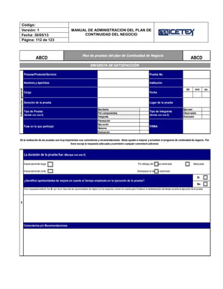 Código:
MANUAL DE ADMINISTRACION DEL PLAN DE
CONTINUIDAD DEL NEGOCIO
Versión: 1
Fecha: 30/05/13
Página: 112 de 123
dd mm aa
Lugar de la prueba
Cargo
Comentarios y/o Recomendaciones
¿Identificó oportunidades de mejora en cuanto al tiempo empleado en la ejecución de la prueba?
Sí
No
Si su respuesta anterior fue Sí, por favor describa las oportunidades de mejora y/o los aspectos a tener en cuenta para fortalecer la administración del tiempo durante la ejecución de la prueba.
La duración de la prueba fue:(Marque con una X)
En la realización de las pruebas son muy importantes sus comentarios y recomendaciones. Estos ayudan a mejorar y actualizar el programa de continuidad de negocio. Por
favor escoja la respuesta adecuada y suministre cualquier comentario adicional.
Excesivamente larga Por debajo del tiempo estimado Adecuada
Excesivamente corta Sobrepasó el tiempo estimado
1
Evaluador
FIRMA
ABCD
ENCUESTA DE SATISFACCIÓN
Informacióngeneral
Proceso/Producto/Servicio
Evaluación
Plan de pruebas del plan de Continuidad de Negocio
ABCD
Tipo de Integrante
(Señale con una X)
EjecutorEscritorio
Por componentes
Integrada
Planeación
Prueba No.
Fase en la que participó
Tipo de Prueba
(Señale con una X)
Ejecución
Retorno
Fecha
Duración de la prueba
Observador
Nombres y Apellidos Institución
 