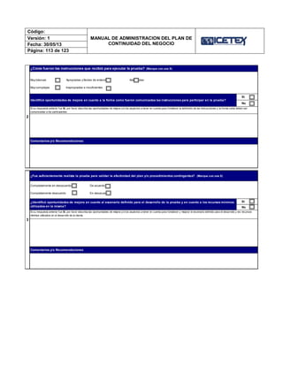 Código:
MANUAL DE ADMINISTRACION DEL PLAN DE
CONTINUIDAD DEL NEGOCIO
Versión: 1
Fecha: 30/05/13
Página: 113 de 123
¿Identificó oportunidades de mejora en cuanto al escenario definido para el desarrollo de la prueba y en cuanto a los recursos mínimos
utilizados en la misma?
Sí
No
Si su respuesta anterior fue Sí, por favor describa las oportunidades de mejora y/o los aspectos a tener en cuenta para fortalecer y mejorar el escenario definido para el desarrollo y los recursos
mínimos utilizados en el desarrollo de la misma.
Comentarios y/o Recomendaciones
Comentarios y/o Recomendaciones
3
2
¿Cómo fueron las instrucciones que recibió para ejecutar la prueba? (Marque con una X)
Muy básicas Apropiadas y fáciles de entender Adecuadas
Muy complejas Inapropiadas e insuficientes
Identificó oportunidades de mejora en cuanto a la forma como fueron comunicadas las instrucciones para participar en la prueba?
Sí
No
Si su respuesta anterior fue Sí, por favor describa las oportunidades de mejora y/o los aspectos a tener en cuenta para fortalecer la definición de las instrucciones y la forma como deben ser
comunicadas a los participantes.
¿Fue suficientemente realista la prueba para validar la efectividad del plan y/o procedimientos contingentes? (Marque con una X)
Completamente en desacuerdo De acuerdo
Completamente deacuerdo En desacuerdo
 