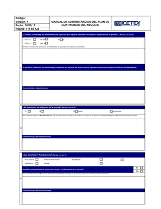 Código:
MANUAL DE ADMINISTRACION DEL PLAN DE
CONTINUIDAD DEL NEGOCIO
Versión: 1
Fecha: 30/05/13
Página: 114 de 123
4
¿Cuántos problemas y/o debilidades y/o aspectos por mejorar identificó durante el desarrollo de la prueba? (Marque con una X)
De 1 a 2 De 5 a 6 Ninguno
De 3 a 4 Más de 6
Por favor mencione los problemas y/o debilidades y/o aspectos por mejorar que identificó:
Comentarios y/o observaciones
Si identificó problemas y/o debilidades y/o aspectos por mejorar por favor enuncie algunas recomendaciones para fortalecer dichos aspectos.
No
6
¿Que tan efectiva fue la prueba? (Marque con una X)
Poco efectiva Medianamente efectiva Muy Efectiva
Satisfactoria Efectiva
Si su respuesta anterior fue Sí, por favor describa las oportunidades de mejora y/o los aspectos a tener en cuenta para fortalecer este tema.
5
¿Se alcanzaron los objetivos de la prueba? (Marque con una X)
Sí No Parcialmente Sin información
Si su respuesta anterior fue No o Parcialmente, por favor describa las razones por las cuales ud. cree que no se alcanzaron satisfactoriamente los objetivos trazados para esta prueba.
Comentarios y/o Recomendaciones
Comentarios y/o Recomendaciones
Identificó oportunidades de mejora en cuanto a la efectividad de la prueba?
Sí
 