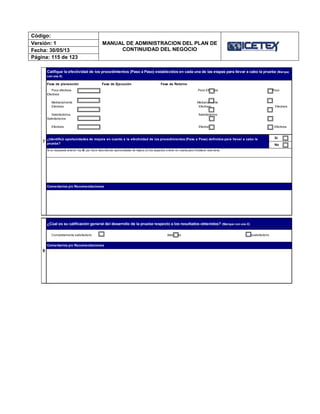 Código:
MANUAL DE ADMINISTRACION DEL PLAN DE
CONTINUIDAD DEL NEGOCIO
Versión: 1
Fecha: 30/05/13
Página: 115 de 123
7
Califique la efectividad de los procedimientos (Paso a Paso) establecidos en cada una de las etapas para llevar a cabo la prueba (Marque
con una X)
Poco efectivos Poco Efectivos Poco
Efectivos
Medianamente Medianamente
Efectivos Efectivos Efectivos
Satisfactorios Satisfactorios
Satisfactorios
Efectivos Efectivos Efectivos
Sí
No
Si su respuesta anterior fue Sí, por favor describa las oportunidades de mejora y/o los aspectos a tener en cuenta para fortalecer este tema.
8
¿Cúal es su calificación general del desarrollo de la prueba respecto a los resultados obtenidos? (Marque con una X)
Completamente satisfactorio Adecuado Insatisfactorio
Comentarios y/o Recomendaciones
Fase de planeación Fase de Ejecución Fase de Retorno
Comentarios y/o Recomendaciones
¿Identificó oportunidades de mejora en cuanto a la efectividad de los procedimientos (Paso a Paso) definidos para llevar a cabo la
prueba?
 