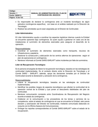 Código:
MANUAL DE ADMINISTRACION DEL PLAN DE
CONTINUIDAD DEL NEGOCIO
Versión: 1
Fecha: 30/05/13
Página: 12 de 123
 Es responsable de declarar la contingencia ante un incidente tecnológico de algún
aplicativo (contingencia específica), con base en el análisis realizado por la Dirección de
Tecnología.
 Realizar las actividades que le sean asignadas por el Director de Continuidad.
Líder Administrativo
El Líder Administrativo ayuda a coordinar los aspectos logísticos internos cuando la Entidad
se encuentre operando bajo contingencia. Es quien ayuda a gestionar en cada una de las
instalaciones el suministro de elementos esenciales para asegurar el desarrollo de la
operación.
Responsabilidades
 Coordinar el suministro de elementos esenciales como transporte, recursos de
infraestructura y papelería.
 Gestionar la consecución y adecuación de los centros alternos de operaciones según el
plan de operaciones en contingencia.
 Mantener informado al Comité SARO-SARLAFT sobre incidentes por falta de suministros.
Líder de Recuperación Tecnológica
Es la persona encargada de liderar la recuperación tecnológica, basados en las estrategias de
continuidad implementadas. Es el contacto directo entre la Dirección de Tecnología y el
Comité SARO - SARLAFT; además, apoya las decisiones tomadas por el Director de
Continuidad durante la declaración y activación de la contingencia.
Responsabilidades
 Liderar la recuperación tecnológica, basados en las estrategias de continuidad
implementadas.
 Identificar los posibles riesgos de aspectos tecnológicos que afectan la continuidad de la
operación normal de la Entidad y que ponen al descubierto debilidades del plan de
continuidad.
 Mantener comunicación constante entre Coordinadores de Recuperación del Negocio
durante el estado de contingencia.
 Colaborar en la comunicación a los proveedores de los temas o servicios de su
competencia, sobre el estado de contingencia en que se encuentra la Entidad, esto previa
decisión y autorización del Director de Continuidad, mediante comunicado elaborado en
conjunto con la Oficina Asesora de Comunicaciones.
 Entregar los reportes correspondientes al Comité SARO-SARLAFT sobre el estado de la
recuperación.
 