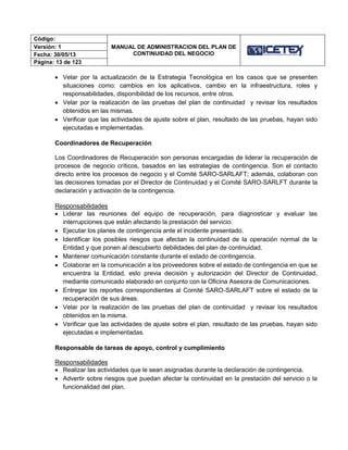 Código:
MANUAL DE ADMINISTRACION DEL PLAN DE
CONTINUIDAD DEL NEGOCIO
Versión: 1
Fecha: 30/05/13
Página: 13 de 123
 Velar por la actualización de la Estrategia Tecnológica en los casos que se presenten
situaciones como: cambios en los aplicativos, cambio en la infraestructura, roles y
responsabilidades, disponibilidad de los recursos, entre otros.
 Velar por la realización de las pruebas del plan de continuidad y revisar los resultados
obtenidos en las mismas.
 Verificar que las actividades de ajuste sobre el plan, resultado de las pruebas, hayan sido
ejecutadas e implementadas.
Coordinadores de Recuperación
Los Coordinadores de Recuperación son personas encargadas de liderar la recuperación de
procesos de negocio críticos, basados en las estrategias de contingencia. Son el contacto
directo entre los procesos de negocio y el Comité SARO-SARLAFT; además, colaboran con
las decisiones tomadas por el Director de Continuidad y el Comité SARO-SARLFT durante la
declaración y activación de la contingencia.
Responsabilidades
 Liderar las reuniones del equipo de recuperación, para diagnosticar y evaluar las
interrupciones que están afectando la prestación del servicio.
 Ejecutar los planes de contingencia ante el incidente presentado.
 Identificar los posibles riesgos que afectan la continuidad de la operación normal de la
Entidad y que ponen al descubierto debilidades del plan de continuidad.
 Mantener comunicación constante durante el estado de contingencia.
 Colaborar en la comunicación a los proveedores sobre el estado de contingencia en que se
encuentra la Entidad, esto previa decisión y autorización del Director de Continuidad,
mediante comunicado elaborado en conjunto con la Oficina Asesora de Comunicaciones.
 Entregar los reportes correspondientes al Comité SARO-SARLAFT sobre el estado de la
recuperación de sus áreas.
 Velar por la realización de las pruebas del plan de continuidad y revisar los resultados
obtenidos en la misma.
 Verificar que las actividades de ajuste sobre el plan, resultado de las pruebas, hayan sido
ejecutadas e implementadas.
Responsable de tareas de apoyo, control y cumplimiento
Responsabilidades
 Realizar las actividades que le sean asignadas durante la declaración de contingencia.
 Advertir sobre riesgos que puedan afectar la continuidad en la prestación del servicio o la
funcionalidad del plan.
 