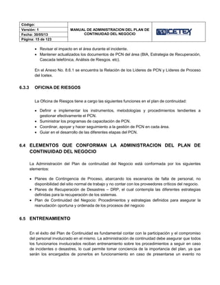 Código:
MANUAL DE ADMINISTRACION DEL PLAN DE
CONTINUIDAD DEL NEGOCIO
Versión: 1
Fecha: 30/05/13
Página: 15 de 123
 Revisar el impacto en el área durante el incidente.
 Mantener actualizados los documentos de PCN del área (BIA, Estrategia de Recuperación,
Cascada telefónica, Análisis de Riesgos. etc).
En el Anexo No. 8.6.1 se encuentra la Relación de los Líderes de PCN y Líderes de Proceso
del Icetex.
6.3.3 OFICINA DE RIESGOS
La Oficina de Riesgos tiene a cargo las siguientes funciones en el plan de continuidad:
 Definir e implementar los instrumentos, metodologías y procedimientos tendientes a
gestionar efectivamente el PCN.
 Suministrar los programas de capacitación de PCN.
 Coordinar, apoyar y hacer seguimiento a la gestión de PCN en cada área.
 Guiar en el desarrollo de las diferentes etapas del PCN.
6.4 ELEMENTOS QUE CONFORMAN LA ADMINISTRACION DEL PLAN DE
CONTINUIDAD DEL NEGOCIO
La Administración del Plan de continuidad del Negocio está conformada por los siguientes
elementos:
 Planes de Contingencia de Proceso, abarcando los escenarios de falta de personal, no
disponibilidad del sitio normal de trabajo y no contar con los proveedores críticos del negocio.
 Planes de Recuperación de Desastres – DRP, el cual contempla las diferentes estrategias
definidas para la recuperación de los sistemas.
 Plan de Continuidad del Negocio: Procedimientos y estrategias definidos para asegurar la
reanudación oportuna y ordenada de los procesos del negocio
6.5 ENTRENAMIENTO
En el éxito del Plan de Continuidad es fundamental contar con la participación y el compromiso
del personal involucrado en el mismo. La administración de continuidad debe asegurar que todos
los funcionarios involucrados reciban entrenamiento sobre los procedimientos a seguir en caso
de incidentes o desastres, lo cual permite tomar conciencia de la importancia del plan, ya que
serán los encargados de ponerlos en funcionamiento en caso de presentarse un evento no
 