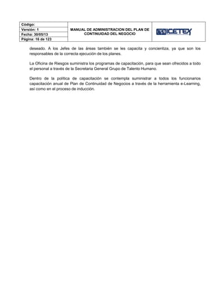 Código:
MANUAL DE ADMINISTRACION DEL PLAN DE
CONTINUIDAD DEL NEGOCIO
Versión: 1
Fecha: 30/05/13
Página: 16 de 123
deseado. A los Jefes de las áreas también se les capacita y concientiza, ya que son los
responsables de la correcta ejecución de los planes.
La Oficina de Riesgos suministra los programas de capacitación, para que sean ofrecidos a todo
el personal a través de la Secretaria General Grupo de Talento Humano.
Dentro de la política de capacitación se contempla suministrar a todos los funcionarios
capacitación anual de Plan de Continuidad de Negocios a través de la herramienta e-Learning,
así como en el proceso de inducción.
 