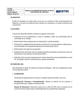 Código:
MANUAL DE ADMINISTRACION DEL PLAN DE
CONTINUIDAD DEL NEGOCIO
Versión: 1
Fecha: 30/05/13
Página: 18 de 123
B) OBJETIVO
El BIA se constituye en el pilar sobre el que se va a construir el Plan de Recuperación de
Negocios, es la guía que determina qué necesita ser recuperado y el tiempo requerido para
recuperación.
C) ALCANCE
A través del desarrollo del BIA se obtiene la siguiente información:
 Evaluación de los procedimientos, donde se establece cuáles son primordiales para la
continuidad de la Entidad.
 Determinación de los impactos de una interrupción y cuando empiezan.
 Priorización y establecimiento del período de tiempo en el que los sistemas, aplicaciones y
funciones deben ser recuperados después de una interrupción (RTO).
 Determinación del orden de recuperación.
 Establecimiento del tiempo máximo tolerable permitido de pérdida de información ante una
interrupción en los sistemas de información (RPO).
 Definición de los recursos necesarios para el buen desarrollo de los procedimientos a nivel
de: Tecnología, personal, infraestructura y soporte proveedores.
D) FASES DEL BIA
Para desarrollar la etapa de Análisis de Impacto del Negocio - BIA se ha establecido cumplir
con los siguientes pasos:
i. PLANEACION
Contempla los aspectos para el correcto y completo desarrollo del BIA, como son:
Identificación Procesos y Procedimientos: Obtener la relación de los procesos y
procedimientos para realizar la Evaluación BIA.
Equipo de Planeación: Cada área cuenta con un Líder de PCN, que en conjunto con el
Líder de Proceso evalúan bajo la metodología BIA los procedimientos asignados.
 