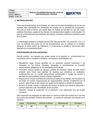 Código:
MANUAL DE ADMINISTRACION DEL PLAN DE
CONTINUIDAD DEL NEGOCIO
Versión: 1
Fecha: 30/05/13
Página: 19 de 123
ii. METODOLOGIA BIA
Todos los procedimientos de la Entidad, así como los recursos tecnológicos en los que se
soportan tales actividades son clasificados de acuerdo con su prioridad de recuperación.
Para ello se mide el tiempo que puede dejar de realizar tal actividad sin que ello cause
pérdidas financieras, quejas de los clientes, y/o penalizaciones legales o contractuales. En
caso de continuidad todo gira alrededor del impacto, buscando sostener la operación crítica
de la Entidad.
La metodología establece el diligenciamiento del “Documento BIA” (ver anexo No. 8.5.1), el
cual es aplicado para cada una de los procedimientos que se realizan en la Entidad,
utilizando el mismo patrón de calificación. A continuación se detalla el “Documento BIA”
diseñado en la herramienta Excel:
CUESTIONARIO DE EVALUACION BIA
Permite analizar los impactos que puede causar el no ejecutar un procedimiento por
encontrarse ante un incidente o desastre. Los impactos contemplados son:
 Regulatorio/ Legal: Incluye pérdidas por no presentar reportes financieros o de
impuestos en las fechas indicadas, demandas o penalizaciones al incumplir
requerimientos obligatorios en las actividades de la Entidad.
 Financiero: Incluye pérdida de ingresos, pérdida de intereses, costos de pedir dinero
prestado para hacer caja, pérdida de ingresos por préstamos no realizados,
penalizaciones por no cumplir compromisos contractuales o niveles de servicio y
pérdidas de oportunidades durante el tiempo inoperante.
 Reputacional: Incluye la pérdida de confianza por parte de los clientes, del mercado y de
los Entes de Control, reclamaciones de responsabilidad, clientes insatisfechos por el
servicio, apariciones en las noticias por quejas de los clientes y pérdida de reputación.
 Servicio al cliente: Incluye el deterioro del servicio al cliente que impide la adecuada y
oportuna atención a las necesidades de los usuarios.
 Operativo: Incluye la suspensión de la operación y los reprocesos que ello puede
ocasionar.
Para responder las preguntas se debe tener en cuenta la tabla del numeral 8.4.4 de este
documento denominada “Criterios del Impacto”. La escala de valoración del impacto es la
siguiente:
Legal Económico Servicio al Cliente Reputacional Procesos
20 20 40 15 5
 
