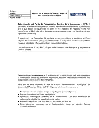 Código:
MANUAL DE ADMINISTRACION DEL PLAN DE
CONTINUIDAD DEL NEGOCIO
Versión: 1
Fecha: 30/05/13
Página: 21 de 123
Determinación del Punto de Recuperación Objetivo de la información – RPO: El
parámetro de Punto de Recuperación Objetivo de la Información determina la periodicidad
con la que deben salvaguardarse los datos de los procesos del negocio; cuánto más
pequeño sea el RPO más sólido debe ser el mecanismo de protección de datos (backup,
replicación online, etc).
El cuestionario de Evaluación BIA contiene la pregunta dirigida a establecer el Punto
Objetivo de Recuperación (RPO) por procedimiento, la cual permite establecer el apetito de
riesgo de pérdida de información ante un incidente tecnológico.
Los parámetros de RTO y RPO influyen en la infraestructura de soporte y respaldo que
utilice la Entidad.
Requerimientos Infraestructura: El análisis de los procedimientos está acompañado de
la identificación de los requerimientos de personal, recursos y facilidades necesarias para
su operación ante un evento de contingencia.
Para ello, se tiene dispuesto la hoja de Cálculo “Requerimientos Tecnológicos” del
documento BIA, donde el Líder de PCN diligencia la información referente a:
 Número de colaboradores de tiempo completo para ejecutar el proceso.
 Recurso humano requerido en contingencia.
 Aplicativos tecnológicos utilizados en el procedimiento. Con esta información se
determina la criticidad de los aplicativos del Icetex.
 Elementos logísticos como son: teléfono, impresora, escáner etc.
 Otros elementos necesarios en el funcionamiento, como por ejemplo: Carpeta
compartida del área.
 