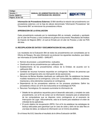Código:
MANUAL DE ADMINISTRACION DEL PLAN DE
CONTINUIDAD DEL NEGOCIO
Versión: 1
Fecha: 30/05/13
Página: 22 de 123
Información de Proveedores Externos: El BIA identifica la relación del procedimiento con
proveedores externos y en la hoja de cálculo denominada “Información Proveedores” del
“Documento BIA” se mencionan los proveedores críticos.
APROBACION DE LA EVALUACION
Cada procedimiento evaluado por la metodología BIA es revisado, analizado y aprobado
por el Líder del Proceso y como evidencia se genera el documento “Resultados del Análisis
de Impacto de Negocio (BIA)”, el cual es firmado por el Líder de Proceso y Líder de PCN
del área.
iii. RECOPILACION DE DATOS Y DOCUMENTACION DE HALLAZGOS
Los resultados de la Evaluación BIA de todos los procedimientos son consolidados por la
Oficina de Riesgos. De esta información se producen los siguientes resultados, que deben
ser informados al Comité SARO – SARLAFT:
 Número de procesos y procedimientos evaluados.
 Clasificación de los procedimientos por calificación BIA.
 Establecimiento de los procedimientos críticos de la Entidad, de acuerdo con la
calificación BIA.
 Cantidad de recursos humanos requeridos en contingencia: Número de personas que
apoyan la contingencia ante una interrupción de las operaciones.
 Recursos de Bienes Muebles clasificado por calificación BIA: Se establecen los bienes
muebles necesarios en la contingencia, como son: Computadores, teléfonos, escáneres,
impresoras y otros elementos necesarios en contingencia.
 Dependencia de los proveedores externos en los procesos prioritarios: Definir los
proveedores críticos con el fin de involucrarlos en la estrategia de PCN.
 Recursos Tecnológicos: Es necesario suministrar la información de:
 Detalle de los aplicativos requeridos para el desarrollo adecuado y completo de cada
procedimiento, con el fin de contar con la información necesaria para el alistamiento
de los computadores que se disponen como contingencia en el escenario de
Interrupción de Lugar. Adicionalmente, esta es la fuente para establecer el orden de
criticidad de los aplicativos.
 El punto objetivo de recuperación (RPO): Con el fin de establecer las estrategias de
backup adecuadas para garantizar que en caso de caída y daño de los data files en
una base de datos, se restaure la información con el mínimo de pérdida.
En el Anexo No.8.6.2 describe el resultado de la última Evaluación del BIA.
 