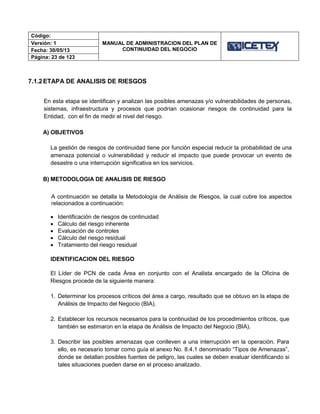 Código:
MANUAL DE ADMINISTRACION DEL PLAN DE
CONTINUIDAD DEL NEGOCIO
Versión: 1
Fecha: 30/05/13
Página: 23 de 123
7.1.2ETAPA DE ANALISIS DE RIESGOS
En esta etapa se identifican y analizan las posibles amenazas y/o vulnerabilidades de personas,
sistemas, infraestructura y procesos que podrían ocasionar riesgos de continuidad para la
Entidad, con el fin de medir el nivel del riesgo.
A) OBJETIVOS
La gestión de riesgos de continuidad tiene por función especial reducir la probabilidad de una
amenaza potencial o vulnerabilidad y reducir el impacto que puede provocar un evento de
desastre o una interrupción significativa en los servicios.
B) METODOLOGIA DE ANALISIS DE RIESGO
A continuación se detalla la Metodología de Análisis de Riesgos, la cual cubre los aspectos
relacionados a continuación:
 Identificación de riesgos de continuidad
 Cálculo del riesgo inherente
 Evaluación de controles
 Cálculo del riesgo residual
 Tratamiento del riesgo residual
IDENTIFICACION DEL RIESGO
El Líder de PCN de cada Área en conjunto con el Analista encargado de la Oficina de
Riesgos procede de la siguiente manera:
1. Determinar los procesos críticos del área a cargo, resultado que se obtuvo en la etapa de
Análisis de Impacto del Negocio (BIA).
2. Establecer los recursos necesarios para la continuidad de los procedimientos críticos, que
también se estimaron en la etapa de Análisis de Impacto del Negocio (BIA).
3. Describir las posibles amenazas que conlleven a una interrupción en la operación. Para
ello, es necesario tomar como guía el anexo No. 8.4.1 denominado “Tipos de Amenazas”,
donde se detallan posibles fuentes de peligro, las cuales se deben evaluar identificando si
tales situaciones pueden darse en el proceso analizado.
 