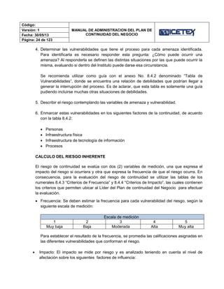 Código:
MANUAL DE ADMINISTRACION DEL PLAN DE
CONTINUIDAD DEL NEGOCIO
Versión: 1
Fecha: 30/05/13
Página: 24 de 123
4. Determinar las vulnerabilidades que tiene el proceso para cada amenaza identificada.
Para identificarla es necesario responder esta pregunta: ¿Cómo puede ocurrir una
amenaza? Al responderla se definen las distintas situaciones por las que puede ocurrir la
misma, evaluando si dentro del Instituto puede darse esa circunstancia.
Se recomienda utilizar como guía con el anexo No. 8.4.2 denominado “Tabla de
Vulnerabilidades”, donde se encuentra una relación de debilidades que podrían llegar a
generar la interrupción del proceso. Es de aclarar, que esta tabla es solamente una guía
pudiendo incluirse muchas otras situaciones de debilidades.
5. Describir el riesgo contemplando las variables de amenaza y vulnerabilidad.
6. Enmarcar estas vulnerabilidades en los siguientes factores de la continuidad, de acuerdo
con la tabla 8.4.2:
 Personas
 Infraestructura física
 Infraestructura de tecnología de información
 Procesos
CALCULO DEL RIESGO INHERENTE
El riesgo de continuidad se evalúa con dos (2) variables de medición, una que expresa el
impacto del riesgo si ocurriera y otra que expresa la frecuencia de que el riesgo ocurra. En
consecuencia, para la evaluación del riesgo de continuidad se utilizar las tablas de los
numerales 8.4.3 “Criterios de Frecuencia” y 8.4.4 “Criterios de Impacto”, las cuales contienen
los criterios que permiten ubicar al Líder del Plan de continuidad del Negocio para efectuar
la evaluación.
 Frecuencia: Se deben estimar la frecuencia para cada vulnerabilidad del riesgo, según la
siguiente escala de medición:
Escala de medición
1 2 3 4 5
Muy baja Baja Moderada Alta Muy alta
Para establecer el resultado de la frecuencia, se promedia las calificaciones asignadas en
las diferentes vulnerabilidades que conforman el riesgo.
 Impacto: El impacto se mide por riesgo y es analizado teniendo en cuenta el nivel de
afectación sobre los siguientes factores de influencia:
 