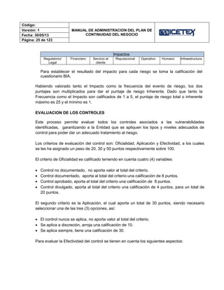 Código:
MANUAL DE ADMINISTRACION DEL PLAN DE
CONTINUIDAD DEL NEGOCIO
Versión: 1
Fecha: 30/05/13
Página: 25 de 123
Impactos
Regulatorio/
Legal
Financiero Servicio al
cliente
Reputacional Operativo Humano Infraestructura
Para establecer el resultado del impacto para cada riesgo se toma la calificación del
cuestionario BIA.
Habiendo valorado tanto el Impacto como la frecuencia del evento de riesgo, los dos
puntajes son multiplicados para dar el puntaje de riesgo Inherente. Dado que tanto la
Frecuencia como el Impacto son calificados de 1 a 5, el puntaje de riesgo total o inherente
máximo es 25 y el mínimo es 1.
EVALUACION DE LOS CONTROLES
Este proceso permite evaluar todos los controles asociados a las vulnerabilidades
identificadas, garantizando a la Entidad que se apliquen los tipos y niveles adecuados de
control para poder dar un adecuado tratamiento al riesgo.
Los criterios de evaluación del control son: Oficialidad, Aplicación y Efectividad, a los cuales
se les ha asignado un peso de 20, 30 y 50 puntos respectivamente sobre 100.
El criterio de Oficialidad es calificado teniendo en cuenta cuatro (4) variables:
 Control no documentado, no aporta valor al total del criterio.
 Control documentado, aporta al total del criterio una calificación de 8 puntos.
 Control aprobado, aporta al total del criterio una calificación de 8 puntos.
 Control divulgado, aporta al total del criterio una calificación de 4 puntos, para un total de
20 puntos.
El segundo criterio es la Aplicación, el cual aporta un total de 30 puntos, siendo necesario
seleccionar una de las tres (3) opciones, así:
 El control nunca se aplica, no aporta valor al total del criterio.
 Se aplica a discreción, arroja una calificación de 10.
 Se aplica siempre, tiene una calificación de 30.
Para evaluar la Efectividad del control se tienen en cuenta los siguientes aspectos:
 