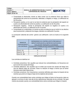 Código:
MANUAL DE ADMINISTRACION DEL PLAN DE
CONTINUIDAD DEL NEGOCIO
Versión: 1
Fecha: 30/05/13
Página: 26 de 123
 Comprobada la efectividad, donde se debe contar con la evidencia física que dada la
aplicabilidad del control se ha prevenido, detectado o mitigado un riesgo. La calificación es
de 50 puntos.
 Percepción positiva, en la cual no se tiene la evidencia pero la percepción del experto en
cuanto a la efectividad del control es positiva. La calificación es de 30 puntos.
 Percepción negativa, donde la percepción del experto es negativa en cuanto a la
efectividad del control. La calificación es de 10 puntos.
 Comprobada la no efectividad, en donde se tiene la evidencia que el control no es efectivo
para la prevención y detección de riesgos, dándole una calificación 0 puntos.
La puntuación obtenida del control genera una calificación, como se ilustra en la siguiente
tabla:
Calificación del Control
Los controles se clasifican en:
 Controles preventivos: Son aquellos que reducen las vulnerabilidades y la frecuencia con
que ocurren las causas del riesgo.
 Controles detectivos: Son aquellos que no evitan que ocurran las causas del riesgo sino
que los detecta luego de ocurridos. Estos no reducen el riesgo a menos que se tomen
acciones sobre tales detecciones.
 Controles correctivos: Son mecanismos o acciones definidas para reducir el impacto de los
eventos que ponen en riesgo el logro de los objetivos del proceso.
Cuando una vulnerabilidad tiene varios controles que mitigan el factor de frecuencia, éstos se
agrupan y se toma el valor más alto de las calificaciones obtenidas de los controles. De igual
manera se procede cuando una vulnerabilidad tiene varios controles que mitigan el impacto.
CUADRANTES A DISMINUIR EN
LA FRECUENCIA
CUADRANTES A DISMINUIR EN
EL IMPACTO
Entre 0 - 50 0 0
Entre 51 - 75 1 1
Entre 76 - 100 2 2
DEPENDIENDO SI EL CONTROL AFECTA FRECUENCIA O
IMPACTO DESPLAZA EN LA MATRIZ DE CALIFICACION,
EVALUACION Y RESPUESTA A LOS RIESGOS
RANGO DE
CALIFICACION DE
LOS CONTROLES
 
