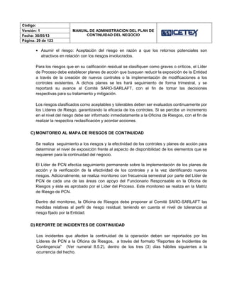 Código:
MANUAL DE ADMINISTRACION DEL PLAN DE
CONTINUIDAD DEL NEGOCIO
Versión: 1
Fecha: 30/05/13
Página: 29 de 123
 Asumir el riesgo: Aceptación del riesgo en razón a que los retornos potenciales son
atractivos en relación con los riesgos involucrados.
Para los riesgos que en su calificación residual se clasifiquen como graves o críticos, el Líder
de Proceso debe establecer planes de acción que busquen reducir la exposición de la Entidad
a través de la creación de nuevos controles o la implementación de modificaciones a los
controles existentes. A dichos planes se les hará seguimiento de forma trimestral, y se
reportará su avance al Comité SARO-SARLAFT, con el fin de tomar las decisiones
respectivas para su tratamiento y mitigación.
Los riesgos clasificados como aceptables y tolerables deben ser evaluados continuamente por
los Líderes de Riesgo, garantizando la eficacia de los controles. Si se percibe un incremento
en el nivel del riesgo debe ser informado inmediatamente a la Oficina de Riesgos, con el fin de
realizar la respectiva reclasificación y acordar acciones.
C) MONITOREO AL MAPA DE RIESGOS DE CONTINUIDAD
Se realiza seguimiento a los riesgos y la efectividad de los controles y planes de acción para
determinar el nivel de exposición frente al aspecto de disponibilidad de los elementos que se
requieren para la continuidad del negocio.
El Líder de PCN efectúa seguimiento permanente sobre la implementación de los planes de
acción y la verificación de la efectividad de los controles y a la vez identificando nuevos
riesgos. Adicionalmente, se realiza monitoreo con frecuencia semestral por parte del Líder de
PCN de cada una de las áreas con apoyo del Funcionario Responsable en la Oficina de
Riesgos y éste es aprobado por el Líder del Proceso. Este monitoreo se realiza en la Matriz
de Riesgo de PCN.
Dentro del monitoreo, la Oficina de Riesgos debe proponer al Comité SARO-SARLAFT las
medidas relativas al perfil de riesgo residual, teniendo en cuenta el nivel de tolerancia al
riesgo fijado por la Entidad.
D) REPORTE DE INCIDENTES DE CONTINUIDAD
Los incidentes que afecten la continuidad de la operación deben ser reportados por los
Líderes de PCN a la Oficina de Riesgos, a través del formato “Reportes de Incidentes de
Contingencia” (Ver numeral 8.5.2), dentro de los tres (3) días hábiles siguientes a la
ocurrencia del hecho.
 