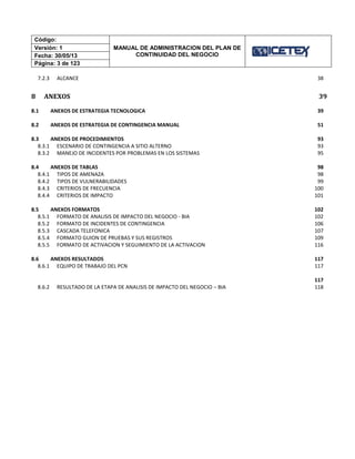 Código:
MANUAL DE ADMINISTRACION DEL PLAN DE
CONTINUIDAD DEL NEGOCIO
Versión: 1
Fecha: 30/05/13
Página: 3 de 123
7.2.3 ALCANCE 38
8 ANEXOS 39
8.1 ANEXOS DE ESTRATEGIA TECNOLOGICA 39
8.2 ANEXOS DE ESTRATEGIA DE CONTINGENCIA MANUAL 51
8.3 ANEXOS DE PROCEDIMIENTOS 93
8.3.1 ESCENARIO DE CONTINGENCIA A SITIO ALTERNO 93
8.3.2 MANEJO DE INCIDENTES POR PROBLEMAS EN LOS SISTEMAS 95
8.4 ANEXOS DE TABLAS 98
8.4.1 TIPOS DE AMENAZA 98
8.4.2 TIPOS DE VULNERABILIDADES 99
8.4.3 CRITERIOS DE FRECUENCIA 100
8.4.4 CRITERIOS DE IMPACTO 101
8.5 ANEXOS FORMATOS 102
8.5.1 FORMATO DE ANALISIS DE IMPACTO DEL NEGOCIO - BIA 102
8.5.2 FORMATO DE INCIDENTES DE CONTINGENCIA 106
8.5.3 CASCADA TELEFONICA 107
8.5.4 FORMATO GUION DE PRUEBAS Y SUS REGISTROS 109
8.5.5 FORMATO DE ACTIVACION Y SEGUIMIENTO DE LA ACTIVACION 116
8.6 ANEXOS RESULTADOS 117
8.6.1 EQUIPO DE TRABAJO DEL PCN 117
117
8.6.2 RESULTADO DE LA ETAPA DE ANALISIS DE IMPACTO DEL NEGOCIO – BIA 118
 