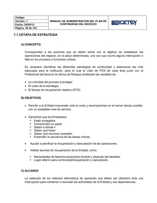 Código:
MANUAL DE ADMINISTRACION DEL PLAN DE
CONTINUIDAD DEL NEGOCIO
Versión: 1
Fecha: 30/05/13
Página: 30 de 123
7.1.3ETAPA DE ESTRATEGIA
A) CONCEPTO
Corresponden a las acciones que se deben tomar con el objetivo de restablecer las
operaciones del negocio, en el plazo determinado, una vez que ocurra alguna interrupción o
falla en los procesos o funciones críticas.
Es necesario identificar las diferentes estrategias de continuidad y seleccionar las más
adecuada para la institución, para lo cual el Líder de PCN de cada área junto con el
Profesional del tema en la oficina de Riesgos analizarán las variables de:
 La criticidad del proceso a proteger
 El costo de la estrategia
 El tiempo de recuperación objetivo (RTO)
B) OBJETIVOS
 Permitir a la Entidad trascender ante la crisis y recomponerse en el menor tiempo posible,
con un aceptable nivel de servicio.
 Garantizar que los Empleados:
 Estén protegidos
 Comprenden su papel
 Saben a dónde ir
 Saben qué hacer
 Saben qué recursos necesitan
 Entienden la secuencia de las tareas críticas
 Ayudar a planificar la recuperación y reanudación de las operaciones.
 Validar asuntos de recuperación de la Entidad, como:
 Necesidades de telecomunicaciones durante y después del desastre.
 Lugar alterno para continuidad/recuperación y reanudación.
C) ALCANCE
La selección de los métodos alternativos de operación que deben ser utilizados ante una
interrupción para mantener o reanudar las actividades de la Entidad y sus dependencias.
 