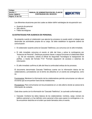 Código:
MANUAL DE ADMINISTRACION DEL PLAN DE
CONTINUIDAD DEL NEGOCIO
Versión: 1
Fecha: 30/05/13
Página: 31 de 123
Las diferentes situaciones para las cuales se deben definir estrategias de recuperación son:
 Ausencia de personal
 Sitio alterno
 Fallas tecnológicas
D) ESTRATEGIAS POR AUSENCIA DE PERSONAL
Se presenta cuando el colaborador que ejecuta los procesos no puede asistir a trabajar para
desarrollar las actividades propias de su cargo. Se debe establecer la siguiente cadena de
comunicación:
 El colaborador ausente activa la Cascada Telefónica y se comunica con el Jefe inmediato.
 El Jefe inmediato comunica el evento al Jefe del Area y activa la contingencia por
“Ausencia de Personal”. Distribuye procesos claves o asigna funciones al colaborador Back
- up. De ser necesario, solicita al Oficial de Seguridad Tecnológica la reasignación de
perfiles, a través del formato F121 “Formato asignación de accesos a sistemas de
información.
 El Jefe inmediato confirma al Jefe del Area la continuidad exitosa de los procesos.
El documento denominado Cascada Telefónica cuenta con la información básica de los
colaboradores y proveedores con el ánimo de utilizarlos en un evento de contingencia, como
es:
Funcionarios: Mantener la información de los colaboradores permite comunicarse con ellos en
el evento que se encuentren fuera de las instalaciones.
Proveedores: Para comunicarse con los proveedores en un sitio alterno donde se carece de la
información de contacto.
Cada área cuenta con la información de “Cascada Telefónica”, la cual está conformada por:
 Cascada: Contiene los datos básicos de los colaboradores: nombres, cargo, número de
teléfono personal y sí fue definido como personal crítico para operar la contingencia o no.
Se encuentran descritos en el orden que serán llamados ante un evento.
 