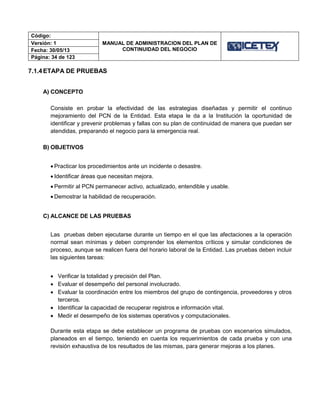 Código:
MANUAL DE ADMINISTRACION DEL PLAN DE
CONTINUIDAD DEL NEGOCIO
Versión: 1
Fecha: 30/05/13
Página: 34 de 123
7.1.4ETAPA DE PRUEBAS
A) CONCEPTO
Consiste en probar la efectividad de las estrategias diseñadas y permitir el continuo
mejoramiento del PCN de la Entidad. Esta etapa le da a la Institución la oportunidad de
identificar y prevenir problemas y fallas con su plan de continuidad de manera que puedan ser
atendidas, preparando el negocio para la emergencia real.
B) OBJETIVOS
 Practicar los procedimientos ante un incidente o desastre.
 Identificar áreas que necesitan mejora.
 Permitir al PCN permanecer activo, actualizado, entendible y usable.
 Demostrar la habilidad de recuperación.
C) ALCANCE DE LAS PRUEBAS
Las pruebas deben ejecutarse durante un tiempo en el que las afectaciones a la operación
normal sean mínimas y deben comprender los elementos críticos y simular condiciones de
proceso, aunque se realicen fuera del horario laboral de la Entidad. Las pruebas deben incluir
las siguientes tareas:
 Verificar la totalidad y precisión del Plan.
 Evaluar el desempeño del personal involucrado.
 Evaluar la coordinación entre los miembros del grupo de contingencia, proveedores y otros
terceros.
 Identificar la capacidad de recuperar registros e información vital.
 Medir el desempeño de los sistemas operativos y computacionales.
Durante esta etapa se debe establecer un programa de pruebas con escenarios simulados,
planeados en el tiempo, teniendo en cuenta los requerimientos de cada prueba y con una
revisión exhaustiva de los resultados de las mismas, para generar mejoras a los planes.
 