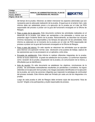 Código:
MANUAL DE ADMINISTRACION DEL PLAN DE
CONTINUIDAD DEL NEGOCIO
Versión: 1
Fecha: 30/05/13
Página: 36 de 123
del tiempo de la prueba. Adicional, se deben mencionar los aspectos adicionales que son
necesarios para la adecuada realización de la prueba. Al igual que en el anterior ítem, este
informe debe ser adelantado previo a la ejecución de la prueba por el Líder de PCN
responsable del proceso a probar con la guía del funcionario encargado en la Oficina de
Riesgos.
 Paso a paso de la ejecución: Este documento contiene las actividades realizadas en el
desarrollo de la prueba, que deben ser semejantes a las planeadas a menos que se
presenten algún incidente dentro de la prueba. Adicionalmente, se describen los recursos
mínimos necesarios, los responsables y los tiempos de ejecución de las actividades. Este
informe es elaborado en el momento de la prueba por el Líder de PCN responsable del
proceso a probar con la guía del funcionario encargado en la Oficina de Riesgos.
 Paso a paso del retorno: En este reporte se relacionan las actividades que se ejecutan
para retornar a la operación normal, caso devolución a los puestos de trabajo, captura de
las operaciones que no se procesaron en un aplicativo, entre otras.
 Encuesta de satisfacción: Este informe lo realizan diferentes integrantes de la prueba,
donde se busca determinar el grado de satisfacción de la prueba. La conforman aspectos
como: duración de la prueba, preparación de la prueba y la comunicación de la misma, y
dificultades que se identificaron.
 Acta de reunión: En este documento se establecen los objetivos, conclusiones de la
prueba, las actividades sobresalientes resultantes y/o pendientes a considerar, los logros
obtenidos en la ejecución de la prueba y los riesgos asociados identificados en la ejecución
de la prueba, así como las acciones mitigantes que mejorarán la estrategia de continuidad
del proceso revisado. Este informe debe ser firmado por cada uno de los integrantes a la
prueba.
Luego de cada prueba el Jefe de Riesgos debe enviarse copia del documento “Acta de
reunión” dirigido a los participantes y al jefe responsable de proceso.
 